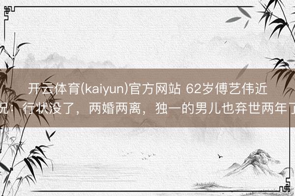 开云体育(kaiyun)官方网站 62岁傅艺伟近况:行状没了,两婚两离,独一的男儿也弃世两年了