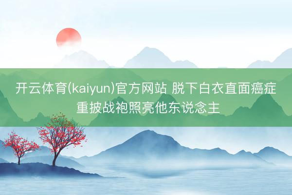 开云体育(kaiyun)官方网站 脱下白衣直面癌症 重披战袍照亮他东说念主