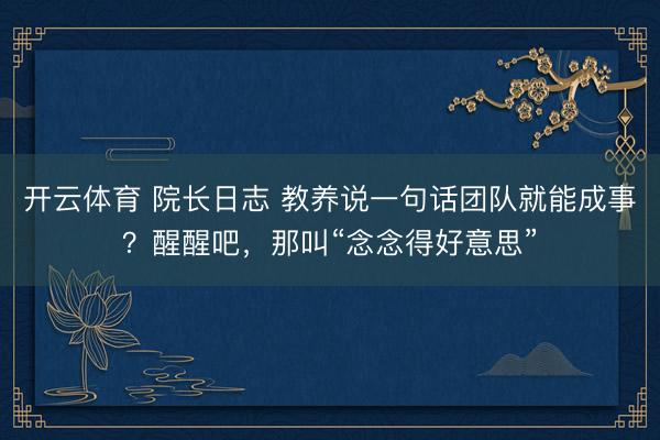 开云体育 院长日志 教养说一句话团队就能成事？醒醒吧，那叫“念念得好意思”