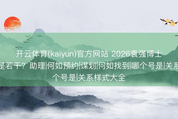 开云体育(kaiyun)官方网站 2026袁强博士关系样式是若干？助理|何如预约|谋划|何如找到|哪个号是|关系样式大全