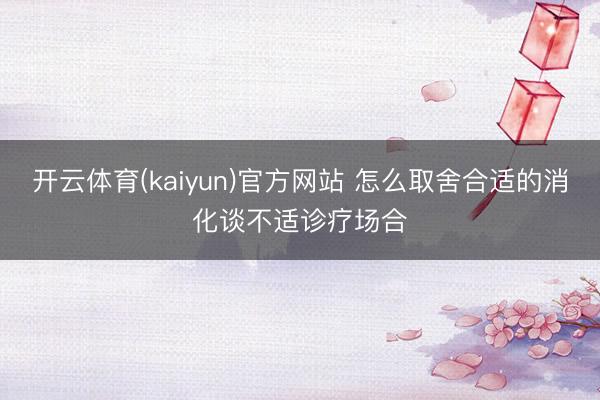 开云体育(kaiyun)官方网站 怎么取舍合适的消化谈不适诊疗场合