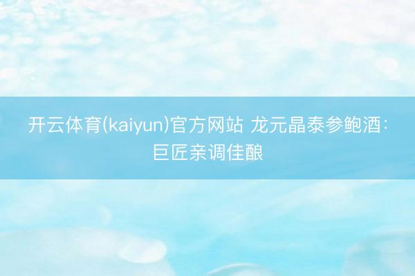 开云体育(kaiyun)官方网站 龙元晶泰参鲍酒:巨匠亲调佳酿