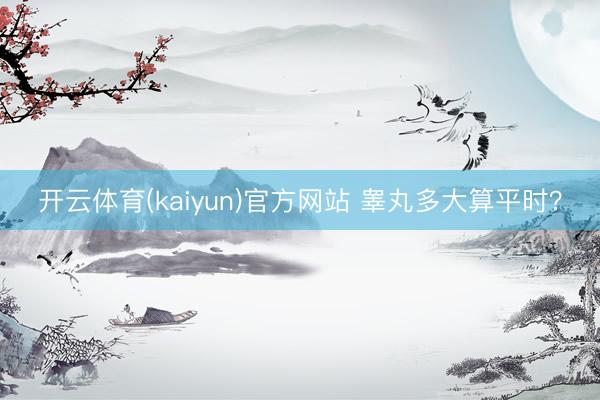 开云体育(kaiyun)官方网站 睾丸多大算平时？