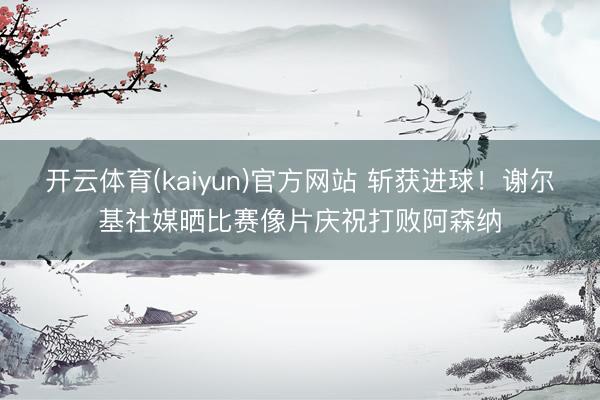开云体育(kaiyun)官方网站 斩获进球！谢尔基社媒晒比赛像片庆祝打败阿森纳