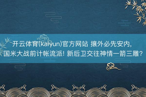 开云体育(kaiyun)官方网站 攘外必先安内， 国米大战前计帐流派! 新后卫交往神情一箭三雕?