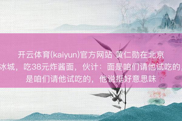 开云体育(kaiyun)官方网站 黄仁勋在北京逛街喝8元的蜜雪冰城，吃38元炸酱面，伙计：面是咱们请他试吃的，他说挺好意思味