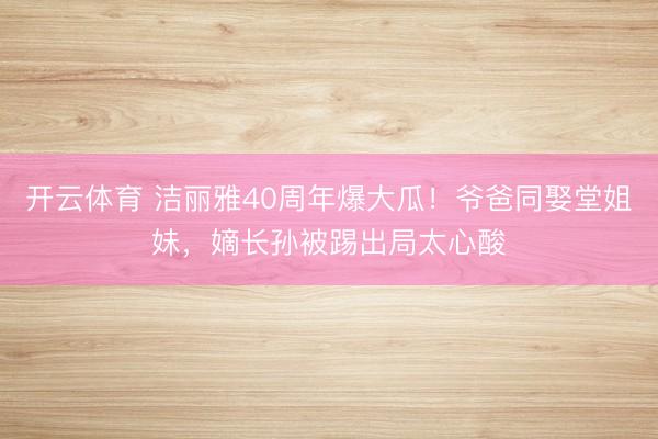 开云体育 洁丽雅40周年爆大瓜！爷爸同娶堂姐妹，嫡长孙被踢出局太心酸