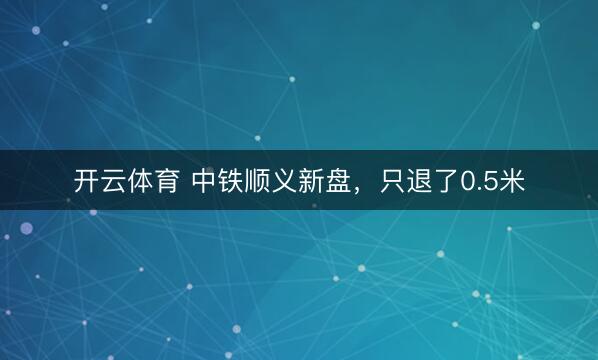开云体育 中铁顺义新盘,只退了0.5米