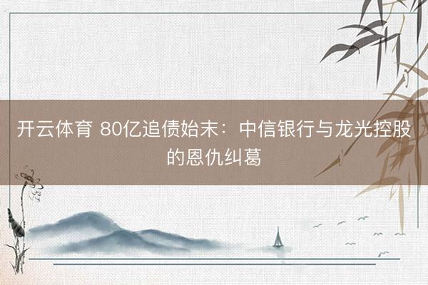 开云体育 80亿追债始末：中信银行与龙光控股的恩仇纠葛
