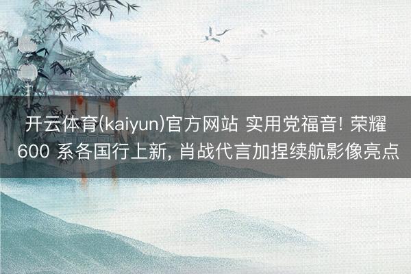 开云体育(kaiyun)官方网站 实用党福音! 荣耀 600 系各国行上新， 肖战代言加捏续航影像亮点