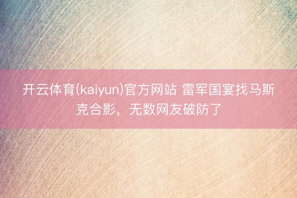 开云体育(kaiyun)官方网站 雷军国宴找马斯克合影，无数网友破防了