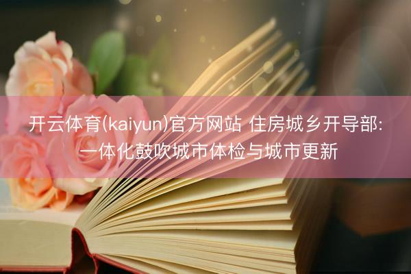 开云体育(kaiyun)官方网站 住房城乡开导部: 一体化鼓吹城市体检与城市更新