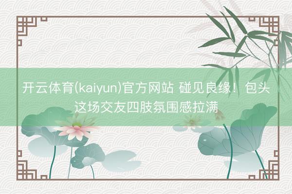 开云体育(kaiyun)官方网站 碰见良缘！包头这场交友四肢氛围感拉满