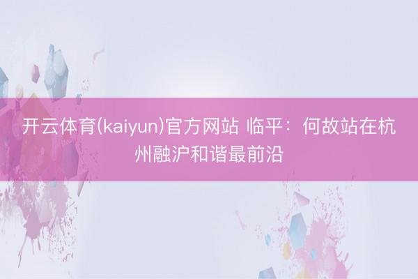 开云体育(kaiyun)官方网站 临平：何故站在杭州融沪和谐最前沿