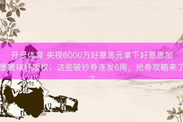 开云体育 央视6000万好意思元拿下好意思加墨寰球杯版权；这些破钞券连发6周，抢券攻略来了