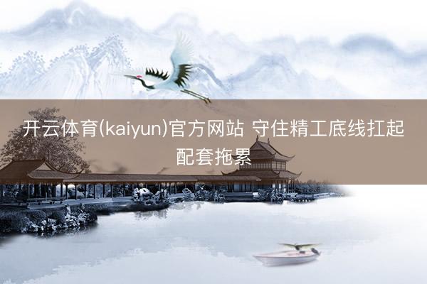 开云体育(kaiyun)官方网站 守住精工底线扛起配套拖累