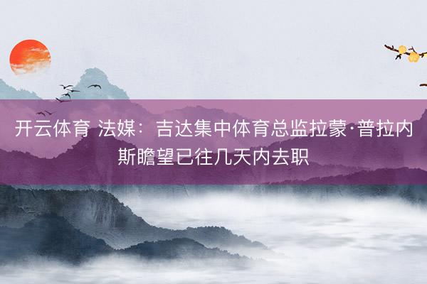 开云体育 法媒：吉达集中体育总监拉蒙·普拉内斯瞻望已往几天内去职