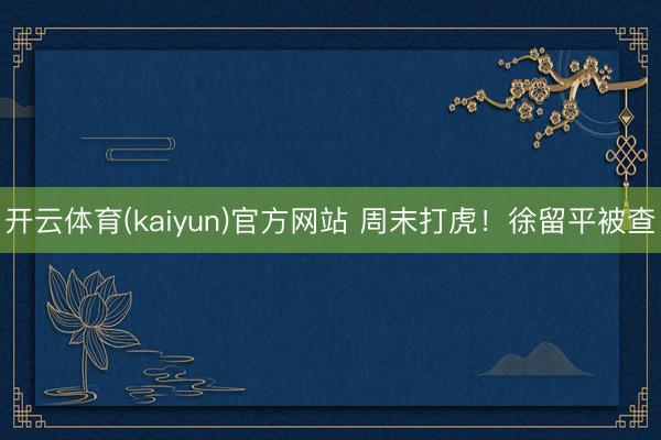 开云体育(kaiyun)官方网站 周末打虎！徐留平被查