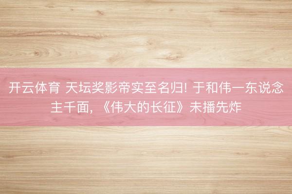 开云体育 天坛奖影帝实至名归! 于和伟一东说念主千面， 《伟大的长征》未播先炸