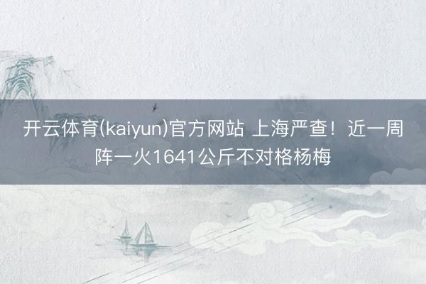 开云体育(kaiyun)官方网站 上海严查！近一周阵一火1641公斤不对格杨梅