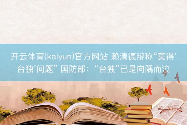 开云体育(kaiyun)官方网站 赖清德辩称“莫得‘台独’问题” 国防部：“台独”已是向隅而泣
