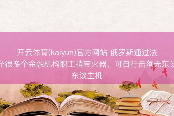 开云体育(kaiyun)官方网站 俄罗斯通过法律：允很多个金融机构职工捎带火器，可自行击落无东谈主机