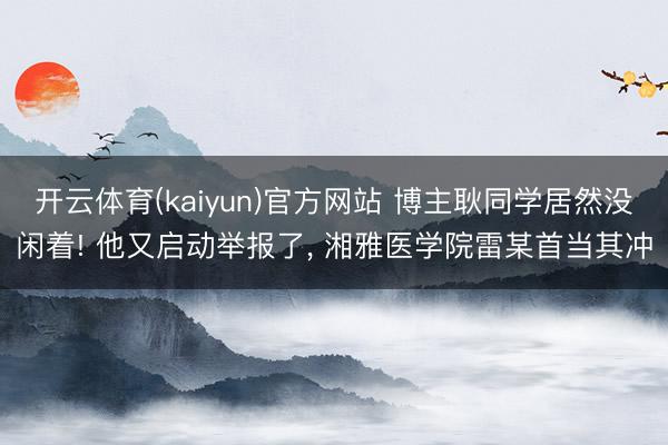开云体育(kaiyun)官方网站 博主耿同学居然没闲着! 他又启动举报了, 湘雅医学院雷某首当其冲