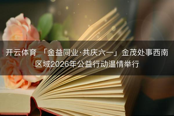 开云体育 「金益同业·共庆六一」金茂处事西南区域2026年公益行动温情举行