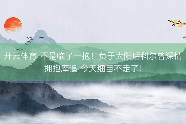 开云体育 不是临了一抱!负于太阳后科尔曾深情拥抱库追 今天细目不走了!