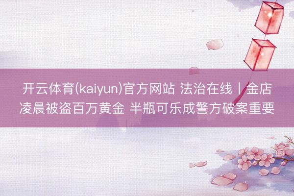 开云体育(kaiyun)官方网站 法治在线丨金店凌晨被盗百万黄金 半瓶可乐成警方破案重要