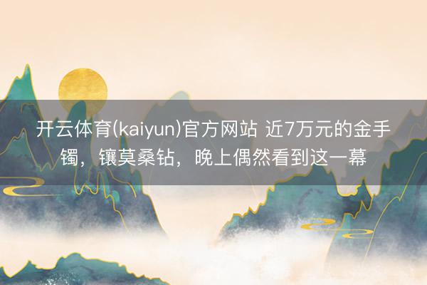 开云体育(kaiyun)官方网站 近7万元的金手镯，镶莫桑钻，晚上偶然看到这一幕