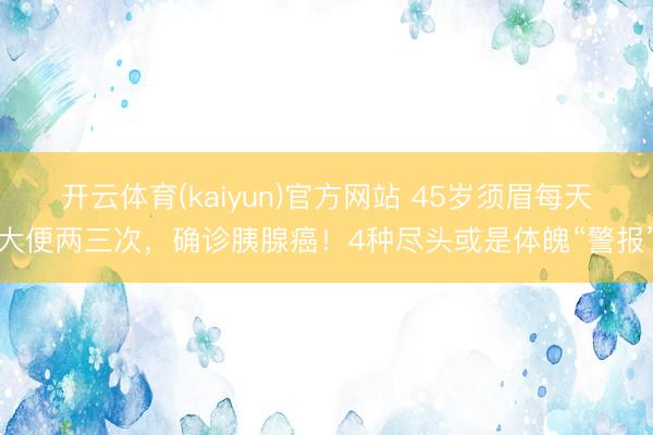 开云体育(kaiyun)官方网站 45岁须眉每天大便两三次，确诊胰腺癌！4种尽头或是体魄“警报”