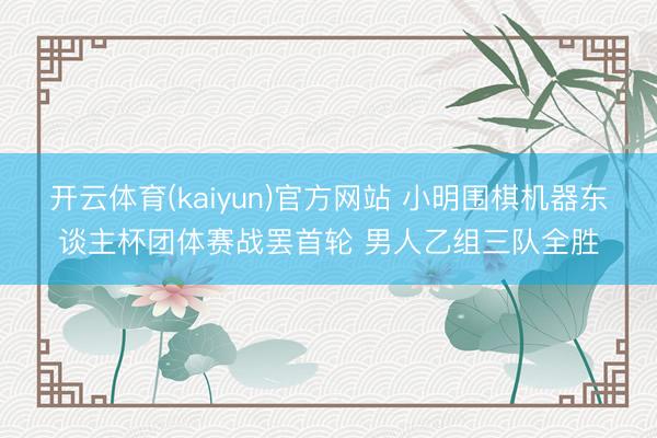 开云体育(kaiyun)官方网站 小明围棋机器东谈主杯团体赛战罢首轮 男人乙组三队全胜