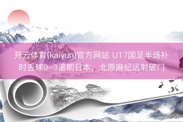 开云体育(kaiyun)官方网站 U17国足半场补时丢球0-3逾期日本，北原麻纪远射破门