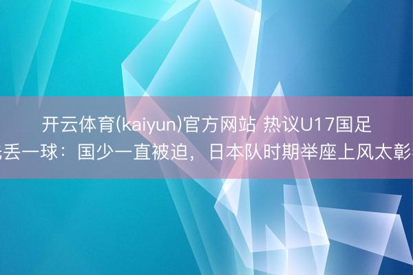 开云体育(kaiyun)官方网站 热议U17国足先丢一球：国少一直被迫，日本队时期举座上风太彰着