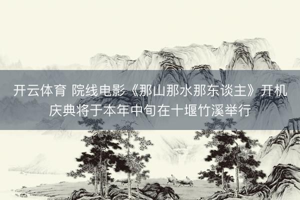 开云体育 院线电影《那山那水那东谈主》开机庆典将于本年中旬在十堰竹溪举行