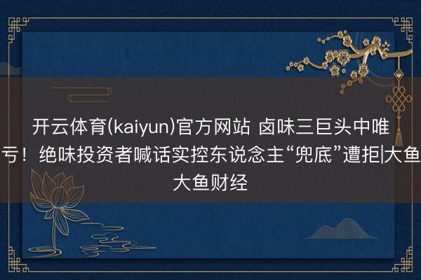 开云体育(kaiyun)官方网站 卤味三巨头中唯独吃亏！绝味投资者喊话实控东说念主“兜底”遭拒|大鱼财经