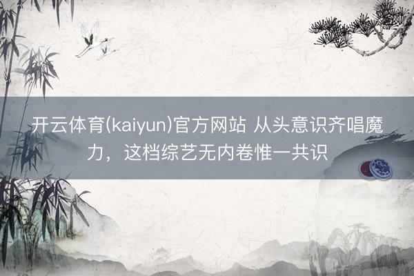 开云体育(kaiyun)官方网站 从头意识齐唱魔力，这档综艺无内卷惟一共识