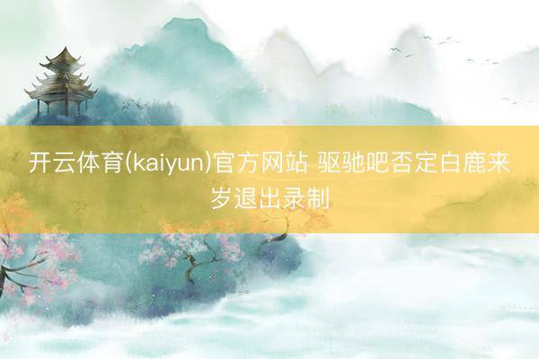 开云体育(kaiyun)官方网站 驱驰吧否定白鹿来岁退出录制