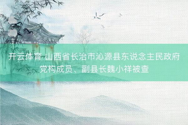 开云体育 山西省长治市沁源县东说念主民政府党构成员、副县长魏小祥被查