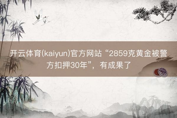 开云体育(kaiyun)官方网站 “2859克黄金被警方扣押30年”，有成果了