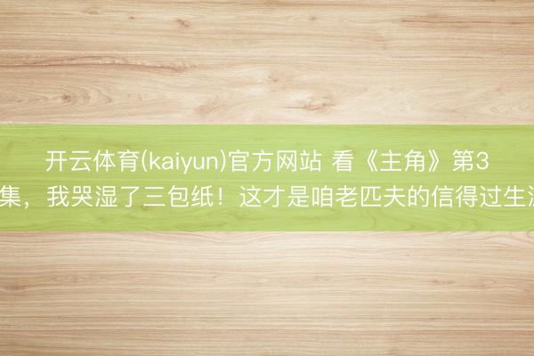 开云体育(kaiyun)官方网站 看《主角》第37集，我哭湿了三包纸！这才是咱老匹夫的信得过生涯