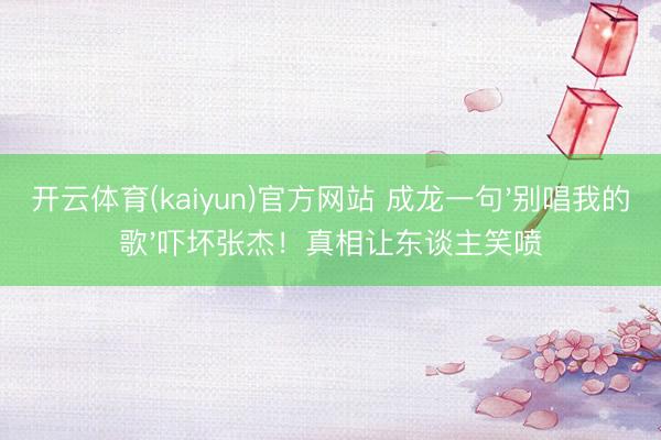 开云体育(kaiyun)官方网站 成龙一句'别唱我的歌'吓坏张杰！真相让东谈主笑喷
