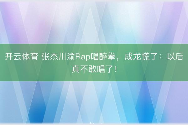 开云体育 张杰川渝Rap唱醉拳，成龙慌了：以后真不敢唱了！