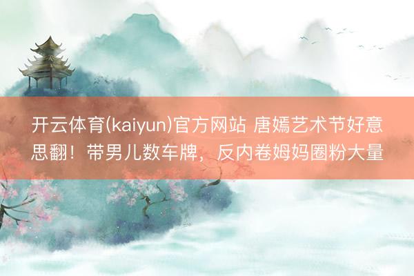 开云体育(kaiyun)官方网站 唐嫣艺术节好意思翻！带男儿数车牌，反内卷姆妈圈粉大量