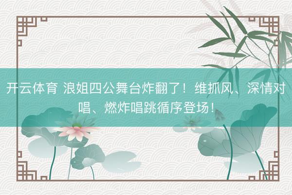 开云体育 浪姐四公舞台炸翻了！维抓风、深情对唱、燃炸唱跳循序登场！