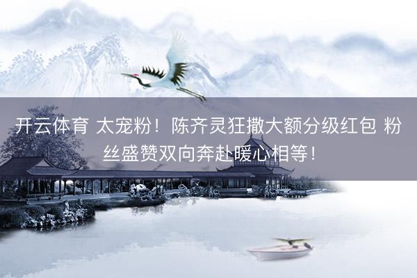 开云体育 太宠粉！陈齐灵狂撒大额分级红包 粉丝盛赞双向奔赴暖心相等！