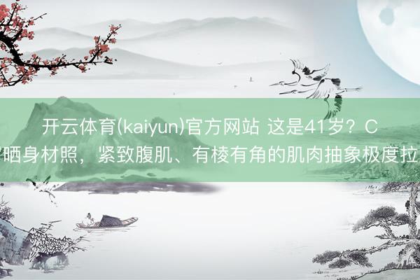 开云体育(kaiyun)官方网站 这是41岁？C罗晒身材照，紧致腹肌、有棱有角的肌肉抽象极度拉风