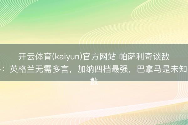 开云体育(kaiyun)官方网站 帕萨利奇谈敌手：英格兰无需多言，加纳四档最强，巴拿马是未知数