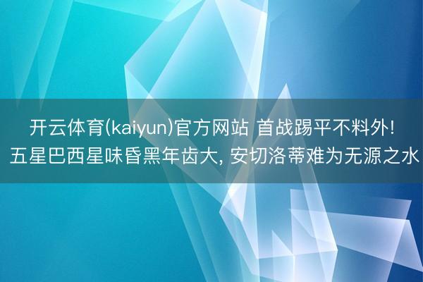 开云体育(kaiyun)官方网站 首战踢平不料外! 五星巴西星味昏黑年齿大， 安切洛蒂难为无源之水